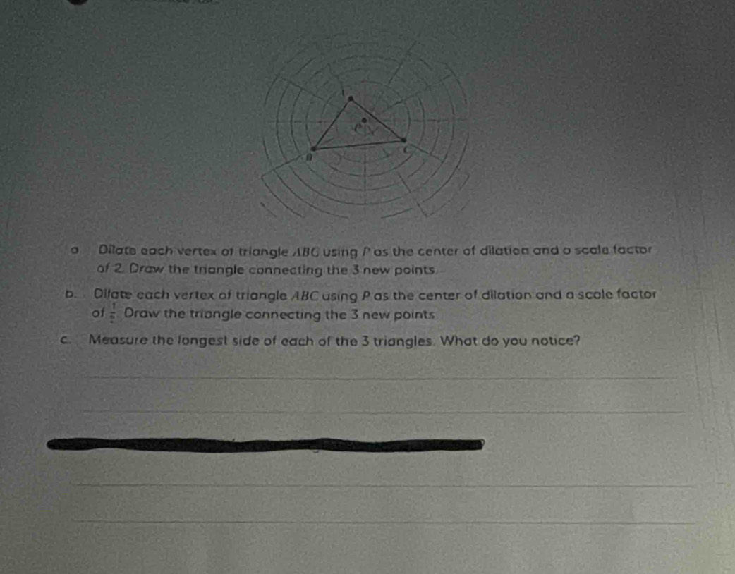 a Dilate each vertex of triangle ABC using P as the center of dilation and o scale factor 
of 2. Draw the trangle connecting the 3 new points. 
b. Difate each vertex of triangle ABC using P as the center of dilation and a scale factor 
of  1/2  Draw the triangle connecting the 3 new points 
c. Measure the longest side of each of the 3 triangles. What do you notice? 
_ 
_ 
_ 
_