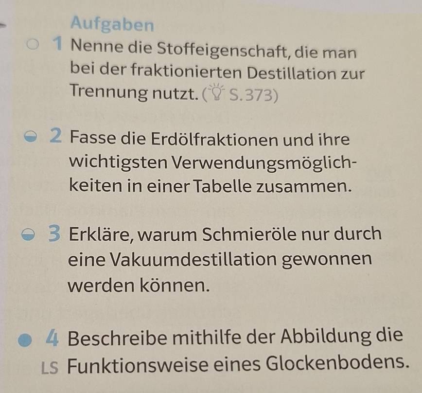 Aufgaben 
1 Nenne die Stoffeigenschaft, die man 
bei der fraktionierten Destillation zur 
Trennung nutzt. ( C 73

2 Fasse die Erdölfraktionen und ihre 
wichtigsten Verwendungsmöglich- 
keiten in einer Tabelle zusammen. 
3 Erkläre, warum Schmieröle nur durch 
eine Vakuumdestillation gewonnen 
werden können. 
4 Beschreibe mithilfe der Abbildung die 
LS Funktionsweise eines Glockenbodens.