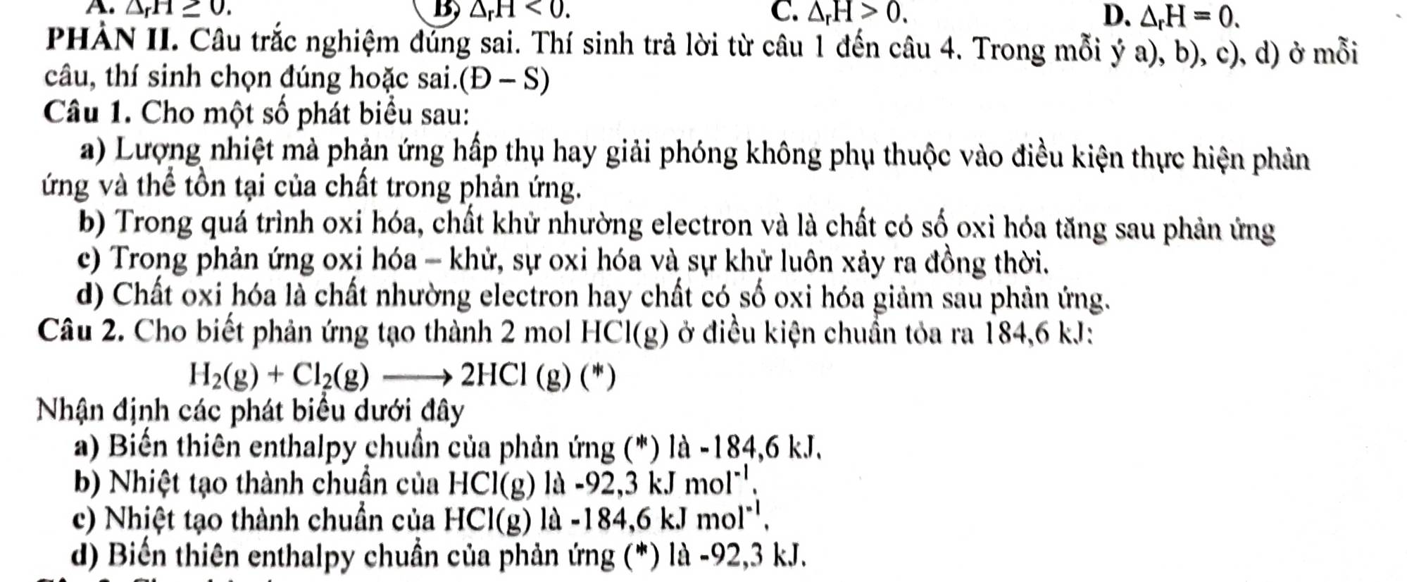 A. △ _rH≥ 0. B △ _rH<0</tex>. C. △ _rH>0. D. △ _rH=0. 
PHẢN II. Câu trắc nghiệm đúng sai. Thí sinh trả lời từ câu 1 đến câu 4. Trong mỗi ý a), b), c), d) ở mỗi
câu, thí sinh chọn đúng hoặc sai. (D-S)
Câu 1. Cho một số phát biểu sau:
a) Lượng nhiệt mà phản ứng hấp thụ hay giải phóng không phụ thuộc vào điều kiện thực hiện phản
ứng và thể tồn tại của chất trong phản ứng.
b) Trong quá trình oxi hóa, chất khử nhường electron và là chất có số oxi hóa tăng sau phản ứng
c) Trong phản ứng oxi hóa - khử, sự oxi hóa và sự khử luôn xảy ra đồng thời.
d) Chất oxi hóa là chất nhường electron hay chất có số oxi hóa giảm sau phản ứng.
Câu 2. Cho biết phản ứng tạo thành 2 mol HCl(g) ở điều kiện chuẩn tỏa ra 184, 6 kJ :
H_2(g)+Cl_2(g)to 2HCl(g)(*)
Nhận định các phát biểu dưới đây
a) Biến thiên enthalpy chuẩn của phản ứng (*) là 1a-184,6k.J. 
b) Nhiệt tạo thành chuẩn của HCl(g) là -92, 3 kJ mol^(-1). 
c) Nhiệt tạo thành chuẩn của HCl(g) là -184, 6 kJ mol^(-1). 
d) Biến thiên enthalpy chuẩn của phản ứng (*) là -92, 3 kJ.