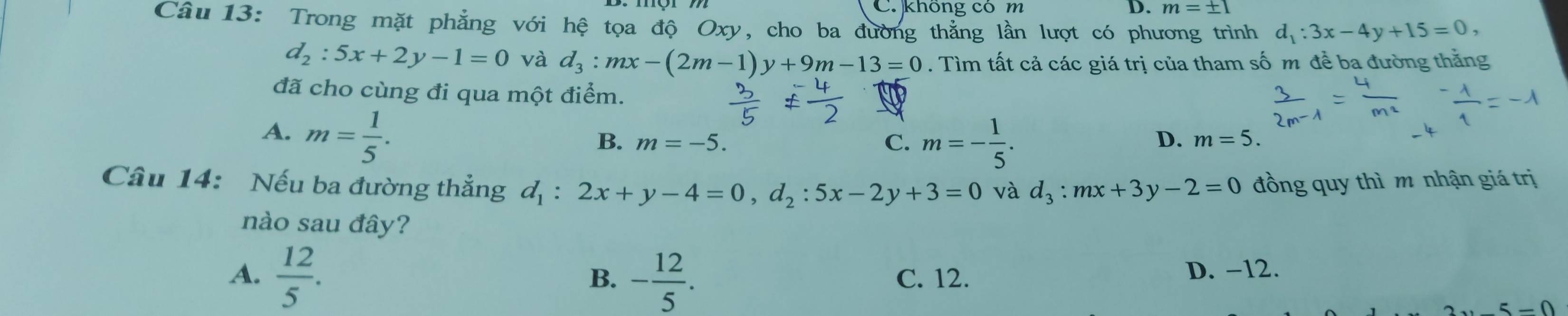 không có m D. m=± 1
Câu13: Trong mặt phẳng với hệ tọa độ Oxy, cho ba đường thẳng lần lượt có phương trình d_1:3x-4y+15=0,
d_2:5x+2y-1=0 và d_3:mx-(2m-1)y+9m-13=0. Tìm tất cả các giá trị của tham số m để ba đường thắng
đã cho cùng đi qua một điểm.
A. m= 1/5 .
C. m=- 1/5 .
B. m=-5. D. m=5. 
Câu 14: Nếu ba đường thẳng d_1:2x+y-4=0, d_2:5x-2y+3=0 và d_3:mx+3y-2=0 đồng quy thì m nhận giá trị
nào sau đây?
B.
A.  12/5 . - 12/5 . C. 12.
D. -12.
5-0