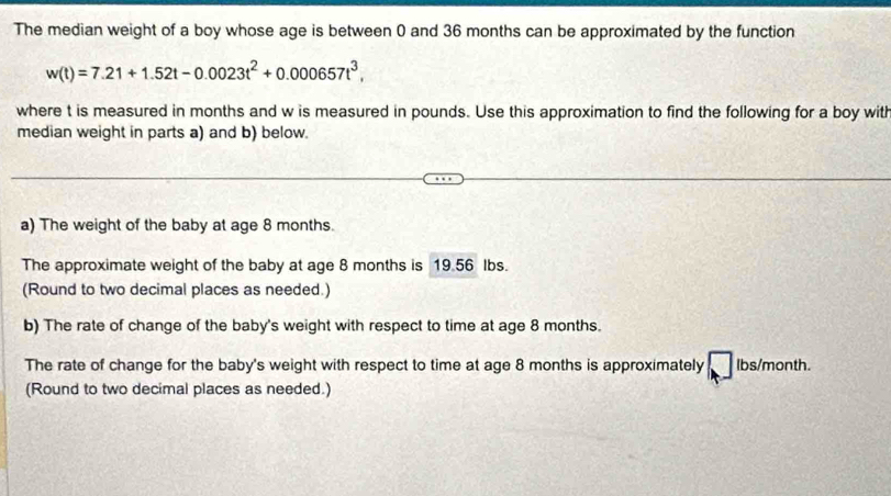 The median weight of a boy whose age is between 0 and 36 months can be approximated by the function
w(t)=7.21+1.52t-0.0023t^2+0.000657t^3, 
where t is measured in months and w is measured in pounds. Use this approximation to find the following for a boy with 
median weight in parts a) and b) below. 
a) The weight of the baby at age 8 months. 
The approximate weight of the baby at age 8 months is 19.56 lbs. 
(Round to two decimal places as needed.) 
b) The rate of change of the baby's weight with respect to time at age 8 months. 
The rate of change for the baby's weight with respect to time at age 8 months is approximately lbs/month. 
(Round to two decimal places as needed.)