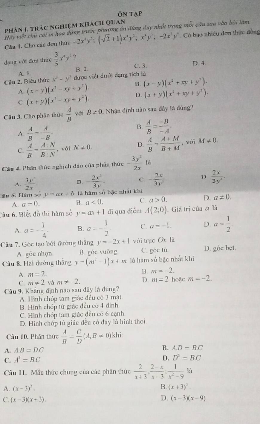 Ôn Tập
PhảN I. TRÁC nGhiệm khách QUan
Hay viết chữ cái in hoa đứng trước phương án đứng duy nhất trong mỗi câu sau vào bài làm.
Câu 1. Cho các đơn thức -2x^4y^2;(sqrt(2)+1)x^4y^2;x^4y^2;-2x^3y^4 Có bao nhiêu đơn thức đồng
đạng với đơn thức  3/5 x^4y^2 ?
B. 2.
C. 3. D. 4.
A. 1.
Câu 2. Biểu thức x^3-y^3 được viết dưới dạng tích là
B.
A. (x-y)(x^2-xy+y^2). (x-y)(x^2+xy+y^2).
C (x+y)(x^2-xy+y^2).
D. (x+y)(x^2+xy+y^2).
Câu 3. Cho phân thức  A/B  với B!= 0.  Nhận định nào sau đây là đúng?
A.  A/B = A/-B .
B.  A/B = (-B)/-A .
C.  A/B = A· N/B· N  , với N!= 0. D.  A/B = (A+M)/B+M  , với M!= 0.
Câu 4. Phân thức nghịch đảo của phân thức - 3y^2/2x  là
D
A.  3y^3/2x  B. - 2x^2/3y . C. - 2x/3y^2   2x/3y^2 .
âu 5. Hàm số y=ax+b là hàm số bậc nhất khi
A a=0.
B. a<0.
C. a>0. D. a!= 0.
Câu 6. Biết đồ thị hàm số y=ax+1 di qua diểm A(2;0) Giá trị của a là
A. a=- 1/4 . B. a=- 1/2  C. a=-1. D. a= 1/2 
Câu 7. Góc tạo bởi đường thăng y=-2x+1 với trục Oxli 1 
A góc nhọn B. góc vuông C. góc tù
D. góc bẹt.
Câu 8. Hai dường thắng y=(m^2-1)x+m là hàm số bậc nhất khi
A m=2.
B. m=-2.
C. m!= 2 và m!= -2.
D m=2 hoặc m=-2.
Câu 9, Khẳng định nào sau đây là đúng?
A. Hình chóp tam giác đều có 3 mặt
B. Hình chóp tứ giảc đều có 4 đinh.
C. Hình chóp tam giác đều có 6 cạnh
D. Hình chóp tứ giác đều có đay là hình thoi.
Câu 10, Phân thừc  A/B = C/D (A,B!= 0)khi.
A. A.B=D.C
B. A.D=B.C
C. A^2=B.C
D. D^2=B.C
Câu 11. Mẫu thức chung của các phân thức  2/x+3 , (2-x)/x-3 , 1/x^2-9 la
A. (x-3)^2. B. (x+3)^2
C. (x-3)(x+3). D. (x-3)(x-9)
