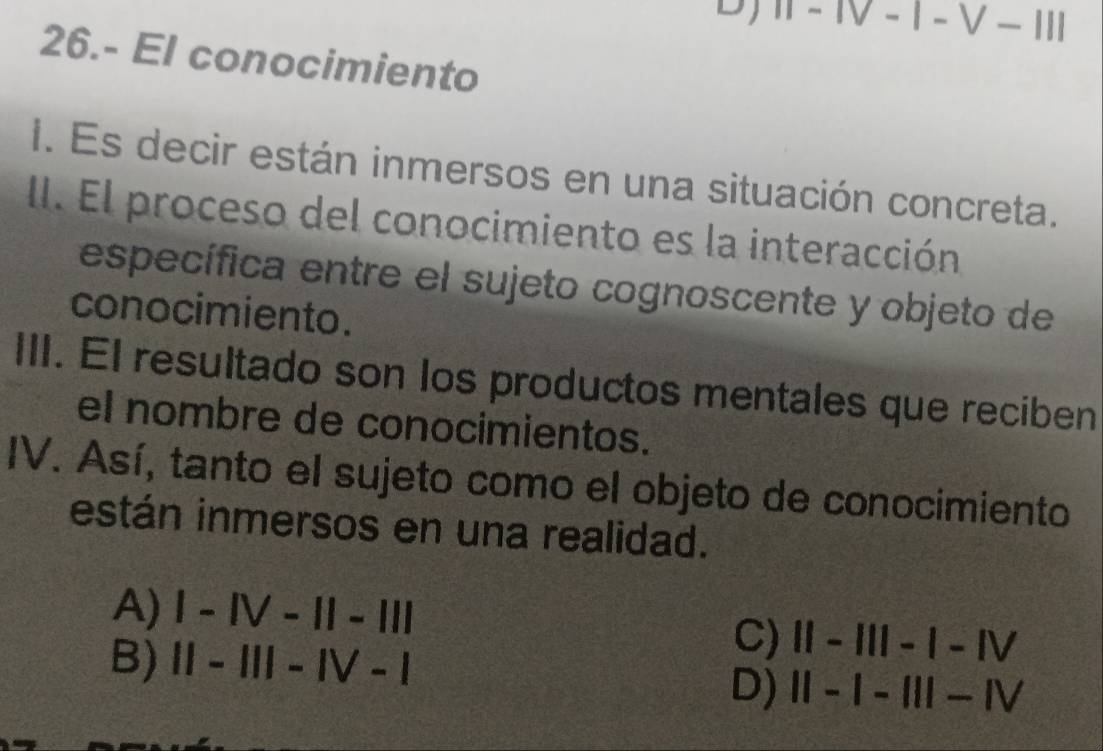 IT-IV-1-V-1II 
26.- El conocimiento
I. Es decir están inmersos en una situación concreta.
II. El proceso del conocimiento es la interacción
específica entre el sujeto cognoscente y objeto de
conocimiento.
III. El resultado son los productos mentales que reciben
el nombre de conocimientos.
IV. Así, tanto el sujeto como el objeto de conocimiento
están inmersos en una realidad.
A) I-IV-11-111
B) 11-111-1V-1
C) 11-111-1-1V
D) 11-1-111-1V