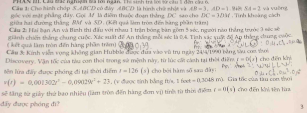 PHAN III. Câu trác nghiệm trả lới ngân. Thí sinh trả lời từ cầu 1 đến cầu 6, 
Câu 1: Cho hình chóp S. ABCD có đáy ABCD là hình chữ nhật và AB=3, AD=1 SA=2va vuông 
góc với mặt phẳng đảy. Gọi M là điểm thuộc đoạn thằng DC sao cho DC=3DM. Biết . Tính khoảng cách 
giữa hai đường thắng BM và SD. (Kết quả làm tròn đến hàng phần trăm) 
Cầu 2: Hai bạn An và Bình thi đấu với nhau 1 trận bóng bàn gồm 5 séc, người nào thắng trước 3sec se
giành chiến thắng chung cuộc. Xác suất để An thắng mỗi séc là 0, 4. Tinh xác xuất đế An thắng chung cuộc. 
( kết quả làm tròn đến hàng phần trăm) 
Cầu 3: Kính viễn vọng không gian Hubble được đưa vào vũ trụ ngày 24/4/1990 bằng tàu con thoi 
Discovery. Vận tốc của tàu con thoi trong sứ mệnh này, từ lúc cất cánh tại thời điểm t=0(s) cho đến khi 
tên lửa đấy được phóng đi tại thời điểm t=126(s) cho bởi hàm số sau đây:
v(t)=0,001302t^3-0,09029t^2+23 , (v được tính bằng ft/s, 1feet=0,3048m). Gia tốc của tàu con thoi 
sẽ tăng từ giây thứ bao nhiêu (làm tròn đến hàng đơn vị) tính từ thời điểm t=0(s) cho đến khi tên lửa 
đẩy được phóng đi? 
3