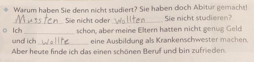 Warum haben Sie denn nicht studiert? Sie haben doch Abitur gemacht! 
_Sie nicht oder _Sie nicht studieren? 
Ich _schon, aber meine Eltern hatten nicht genug Geld 
und ich _eine Ausbildung als Krankenschwester machen. 
Aber heute finde ich das einen schönen Beruf und bin zufrieden.