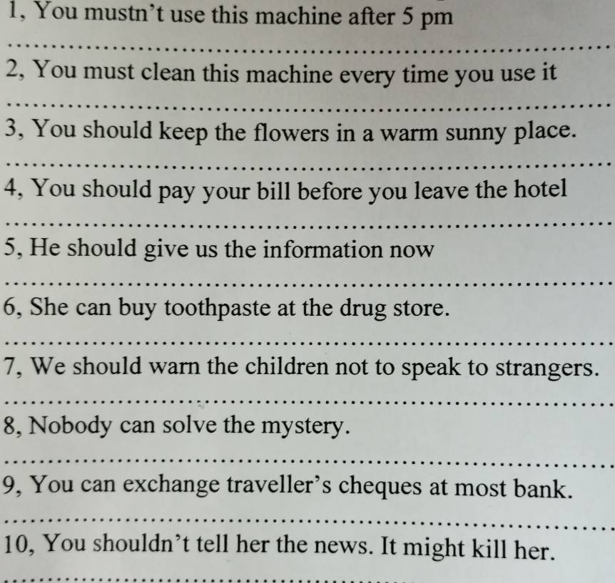 1, You mustn’t use this machine after 5 pm 
_ 
2, You must clean this machine every time you use it 
_ 
3, You should keep the flowers in a warm sunny place. 
_ 
4, You should pay your bill before you leave the hotel 
_ 
5, He should give us the information now 
_ 
6, She can buy toothpaste at the drug store. 
_ 
7, We should warn the children not to speak to strangers. 
_ 
8, Nobody can solve the mystery. 
_ 
9, You can exchange traveller’s cheques at most bank. 
_ 
10, You shouldn’t tell her the news. It might kill her. 
_
