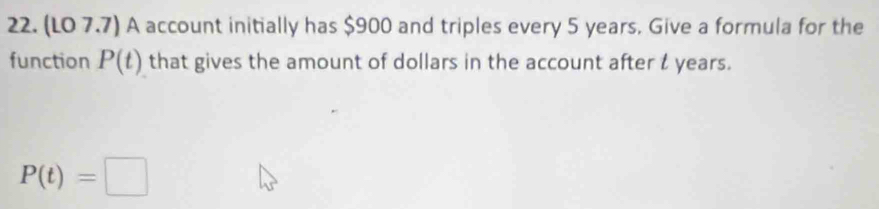 (LO 7.7) A account initially has $900 and triples every 5 years. Give a formula for the 
function P(t) that gives the amount of dollars in the account after l years.
P(t)=□