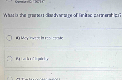 Question ID: 1307397
What is the greatest disadvantage of limited partnerships?
A) May invest in real estate
B) Lack of liquidity
The tax consequences