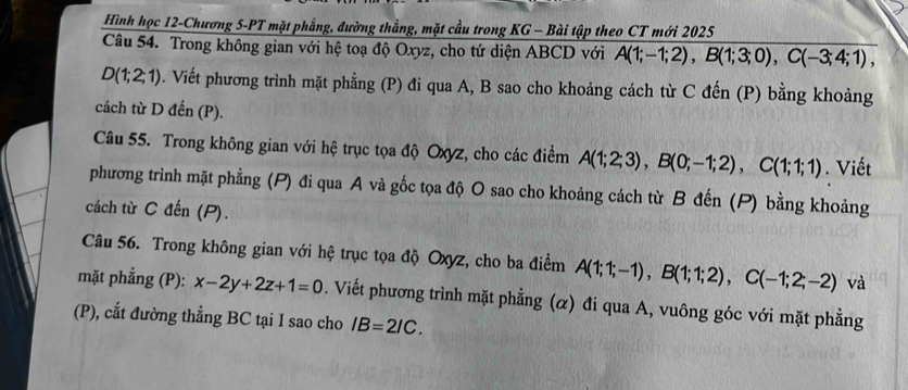 Hình học 12-Chương 5-PT mặt phẳng, đường thẳng, mặt cầu trong KG - Bài tập theo CT mới 2025 
Câu 54. Trong không gian với hệ toạ độ Oxyz, cho tứ diện ABCD với A(1;-1;2), B(1;3;0), C(-3;4;1),
D(1;2;1). Viết phương trình mặt phẳng (P) đi qua A, B sao cho khoảng cách từ C đến (P) bằng khoảng 
cách từ D đến (P). 
Câu 55. Trong không gian với hệ trục tọa độ Oxyz, cho các điểm A(1;2;3), B(0;-1;2), C(1;1;1). Viết 
phương trình mặt phẳng (P) đi qua A và gốc tọa độ O sao cho khoảng cách từ B đến (P) bằng khoảng 
cách từ C đến (P). 
Câu 56. Trong không gian với hệ trục tọa độ Oxyz, cho ba điểm A(1;1;-1), B(1;1;2), C(-1;2;-2) và 
mặt phẳng (P): x-2y+2z+1=0. Viết phương trình mặt phẳng (α) đi qua A, vuông góc với mặt phẳng 
(P), cắt đường thẳng BC tại I sao cho IB=2IC.