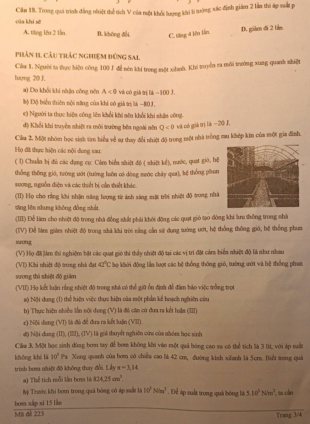 Trong quá trình đẳng nhiệt thể tích V của một khối lượng khí lí tưởng xác định giảm 2 lần thì áp suất p
của khí sẽ
A. tăng lên 2 lần. B. không đổi. C. tăng 4 lên lần. D. giảm đi 2 lần.
pHÀN II. CÂU TRÁC NGHIỆM ĐÚNG SAI.
Câu 1. Người ta thực hiện công 100 J đề nén khí trong một xilanh. Khí truyền ra môi trường xung quanh nhiệt
lượng 20 J.
a) Do khối khí nhận công nên A<0</tex> và có giá trị là −100 J.
b) Độ biến thiên nội năng của khí có giá trị là −80J.
c) Người ta thực hiện công lên khối khí nên khối khí nhận công.
d) Khối khí truyền nhiệt ra môi trường bên ngoài nên Q<0</tex> và có giá trị là −20 J.
Câu 2. Một nhóm học sinh tìm hiểu về sự thay đổi nhiệt độ trong một nhà trồng rau khép kín của một gia đình.
Họ đã thực hiện các nội dung sau:
( I) Chuẩn bị đủ các dụng cụ: Cảm biến nhiệt độ ( nhiệt kế), nước, quạt gió, hệ
thống thông gió, tường ướt (tường luôn có dòng nước chảy qua), hệ thống phun
sương, nguồn điện và các thiết bị cần thiết khác.
(II) Họ cho rằng khi nhận năng lượng từ ánh sáng mặt trời nhiệt độ trong nhà
tăng lên nhưng không đồng nhất.
(III) Để làm cho nhiệt độ trong nhà đồng nhất phải khởi động các quạt gió tạo dòng khí lưu thông trong nhà
(IV) Để làm giảm nhiệt độ trong nhà khi trời nắng cần sử dụng tường ướt, hệ thống thông gió, hệ thống phun
suong
(V) Họ đã làm thí nghiệm bật các quạt gió thì thấy nhiệt độ tại các vị trí đặt cảm biến nhiệt độ là như nhau
(VI) Khi nhiệt độ trong nhà đạt 42°C họ khởi động lần lượt các hệ thống thông gió, tường ướt và hệ thống phun
sương thì nhiệt độ giảm
(VII) Họ kết luận rằng nhiệt độ trong nhà có thể giữ ồn định đề đảm bảo việc trồng trọt
a) Nội dung (I) thể hiện việc thực hiện của một phần kế hoạch nghiên cứu
b) Thực hiện nhiều lần nội dung (V) là đủ căn cứ đưa ra kết luận (III)
c) Nội dung (VI) là đủ đề đưa ra kết luận (VII).
d) Nội dung (II), (III), (IV) là giả thuyết nghiên cứu của nhóm học sinh
Câu 3. Một học sinh dùng bơm tay để bơm không khí vào một quả bóng cao su có thể tích là 3 lít, với áp suất
không khí là 10^5 P^2 la Xung quanh của bơm có chiều cao là 42 cm, đường kinh xilanh là 5cm. Biết trong quá
trình bơm nhiệt độ không thay đổi. Lấy π =3,14.
a) Thể tích mỗi lần bơm là 824,25cm^3.
b) Trước khi bơm trong quả bóng có áp suất là 10^5N/m^2. Để áp suất trong quả bóng là 5.10^5N/m^2 , ta cần
bơm xấp xỉ 15 lần
Mã đề 223
Trang 3/4