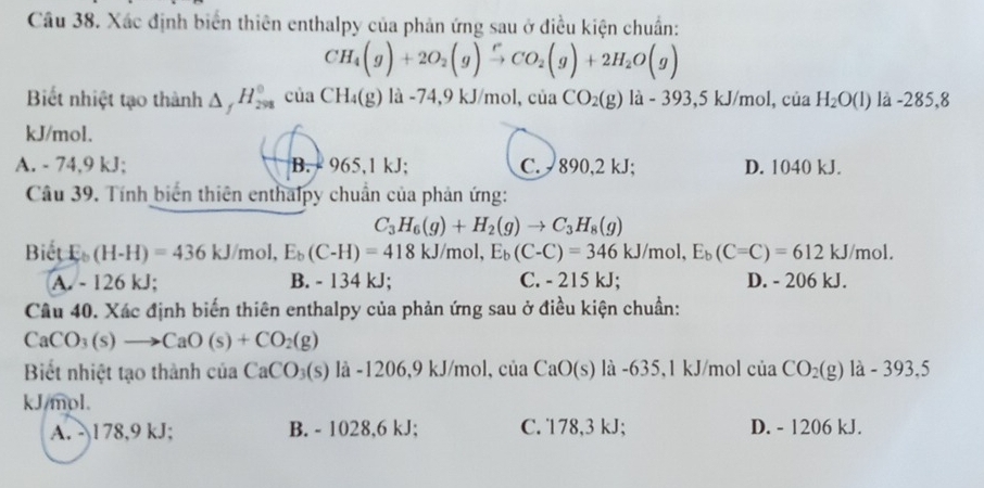 Xác định biển thiên enthalpy của phản ứng sau ở điều kiện chuẩn:
CH_4(g)+2O_2(g)xrightarrow rCO_2(g)+2H_2O(g)
Biết nhiệt tạo thành △ _fH_(298)^0ciaCH_4(g)la- 4,9 kJ/mol ,ciaCO_2(g) la - 393,5 k J/mo l, của H_2O(l) là -285,8
kJ/mol.
A. - 74,9 kJ; B. - 965,1 kJ; C. 890,2 kJ; D. 1040 kJ.
Câu 39. Tính biến thiên enthalpy chuẩn của phản ứng:
C_3H_6(g)+H_2(g)to C_3H_8(g)
Biết E_b(H-H)=436kJ/mol,E_b(C-H)=418kJ/mol,E_b(C-C)=346kJ/mol,E_b(C-C)=612kJ/mol.
A. - 126 kJ; B. - 134 kJ; C. - 215 kJ; D. - 206 kJ.
Câu 40. Xác định biến thiên enthalpy của phản ứng sau ở điều kiện chuẩn:
CaCO_3(s)to CaO(s)+CO_2(g)
Biết nhiệt tạo thành của CaCO_3(s) là -1206,9 kJ/mol. ciaCaO(s) là -635,1 kJ/mol của CO_2(g) là - 393,5
kJ/mol.
A. -1 78,9 kJ; B. - 1028,6 kJ; C. 178,3 kJ; D. - 1206 kJ.