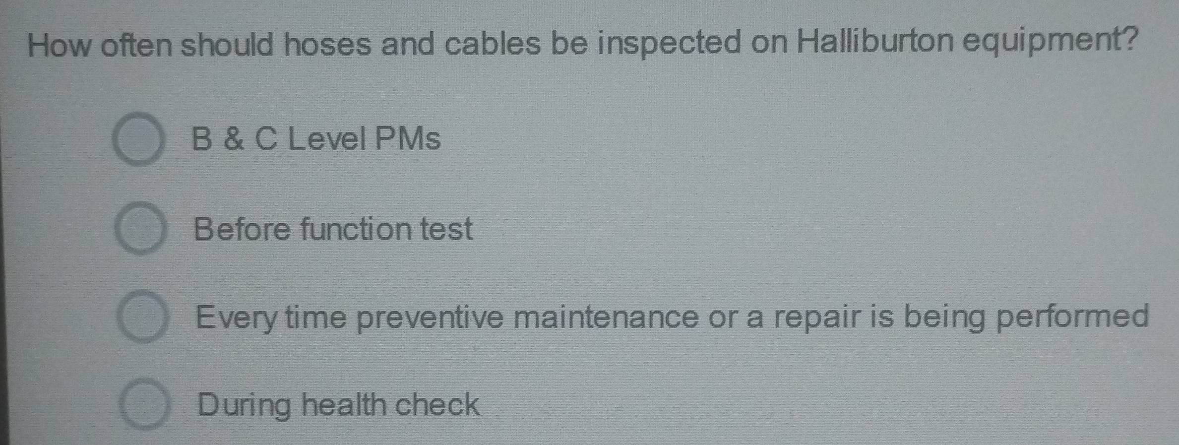 How often should hoses and cables be inspected on Halliburton equipment? 
B & C Level PMs 
Before function test 
Every time preventive maintenance or a repair is being performed 
During health check