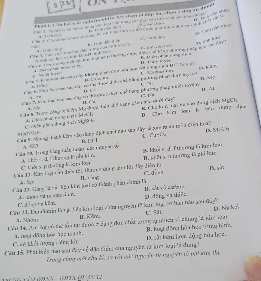 23
D. Tỉnh dẫn nhiệt
Phân I. Câu hồi trác nghiệm nhiều lựa chọn (4 đáp án, chọn 1 đấp án đứng)
Cân 1. Người ta có thể sử dụng kim loại làm trang sức nhờ vào tinh chất nào của chùng'
C.Anh kim
D. Tinh dẫn nhiệt
B. Tính dẫn điện
Câu 2. Chromium được sử dụng ifc^2 cát thuy tinh có thể được giải thích dựa vào tỉnh chất vật l
A. Tinh đéo
não? C. Tính đẻo
A. Tính cửng B. Tính dẫn điện
Câu 3, Tính chất hoà học đặc trưng của kim loại là C. tính oxi hoá
Cầu 4. Trong công nghiệp, kim loại natri thường được điều chế bằng phương pháp nào sau đây? D. tinh khử
A.tính oxi hoà và tỉnh khử.B. tỉnh base
D. Thủy luyện. B. Điện phân dung dịch
C. Nhiệt luyện A. Điện phân nóng chảy.
C. Magnesium.
Cân 5. Kim loại nào sau đây không phân ứng hỏa học với dung dịch HCl loãng?
B. Calcium.
D. Mg
Câu 6. Kim loại nào sau đây có thể được điều chế bằng phương pháp thuỷ luyện? D. Kẽm.
A. Đồng.
C. Na
B. Ca
D. Al
Câu 7. Kim loại nào sau đây có thể được điều chể bằng phương pháp nhiệt luyện?
A. Au
B. Cu C. Na
Câu 8. Trong công nghiệp, Mg được điều chế bằng cách nào dưới đây?
A. Mg
A. Điện phân nóng chây MgCl_2 B. Cho kim loại Fe vào dung dịch MgCl_2
C. Điện phân dung dịch Mg: SO D. Cho kim loại K vào dung dịch
D. MgCl_2
Câu 9. Nhúng thanh kẽm vào dung dịch chất nào sau đây sẽ xảy ra ăn mòn điện hoá?
Mg(NO_3)_2.
A. KCl B. HCl C. CuS O_4
Câu 10. Trong bảng tuần hoàn, các nguyên tố
A. khối s, d, f thường là phi kim. B. khối s, d, f thường là kim loại.
C. khối s, p thường là kim loại. D. khối s, p thường là phi kim.
Câu 11. Kim loại dẫn điện tốt, thường dùng làm lõi dây điện là
A. bạc B. vàng C. đồng D.
.
sat
Câu 12. Gang là vật liệu kim loại có thành phần chính là
A. nhôm và magnesium. B. sắt và carbon.
C. đồng và kẽm. D. đồng và thiếc.
Câu 13. Duralumin là vật liệu kim loại chứa nguyên tố kim loại cơ bản nào sau đây?
D. Nickel.
A. Nhôm. B. Kẽm. C. Sắt.
Câu 14. Au, Ag có thể tồn tại được ở dạng đơn chất trong tự nhiên vì chúng là kim loại
A. hoạt động hóa học mạnh. B. hoạt động hóa học trung bình.
C. có khổi lượng riêng lớn. D. rất kém hoạt động hóa học.
Câu 15. Phát biểu nào sau đây về đặc điểm của nguyên từ kim loại là đúng?
Trong cùng một chu kì, so với các nguyên tử nguyên tổ phi kim thì
trung TÂm GDNN = GDTX QUân 12