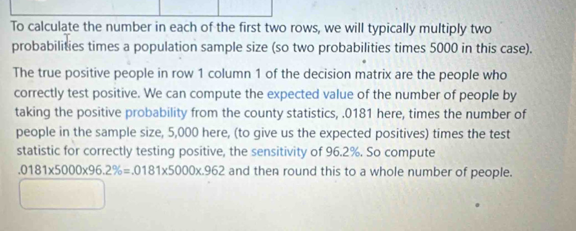 To calculate the number in each of the first two rows, we will typically multiply two 
probabilities times a population sample size (so two probabilities times 5000 in this case). 
The true positive people in row 1 column 1 of the decision matrix are the people who 
correctly test positive. We can compute the expected value of the number of people by 
taking the positive probability from the county statistics, . 0181 here, times the number of 
people in the sample size, 5,000 here, (to give us the expected positives) times the test 
statistic for correctly testing positive, the sensitivity of 96.2%. So compute.0181* 5000* 96.2% =.0181* 5000* .962 and then round this to a whole number of people.