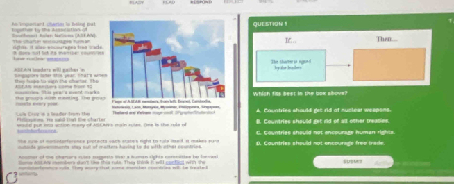 HEADY ILAD RESPOND
An imponant chamer is being putQUESTION 1
1
opetin by the Assnciation o
Southnest Aslar Nations (ASEAN). If. 
The charter encourages humanThen.
righns, it also encourages froe trade
It does not let its member coumrieshave nadiear pesaons
The sharter is sugne-d by the leaders
ABEAN leaders will gather in Singapors later this year. That's whe
they tape to sign the charter. The
Alf AN members come from 10
msutries. Ttus year's wvent marks Which fits best in the box above?
nouts every your. the group's 40th meeting. The grou
us Caur is a leader from the A. Countries should get rid of nuclear weapons
Phillippines. He said that the charter Thailland and Vietram Isuge-ondt SPgnshe/Shuttonsock B. Countries should get rid of all other treaties.
fo e would put into action many of ASEAN's main ruses. One is the rule of C. Countries should not encourage human rights.
The cule of noninterference protects each state's right to rule itself. It makes sure
c utode povessments stay out of malters having to do with other countries. D. Countries should not encourage free trade.
Aoutter of the charter's cules suggests that a human rights commistee be formed.
Some Al AN members dun? tike this rule. They think it will conflict with the
sndsterfemnce rade. Shey warry that sime meniber countries will be treated SUBMIT
unturly