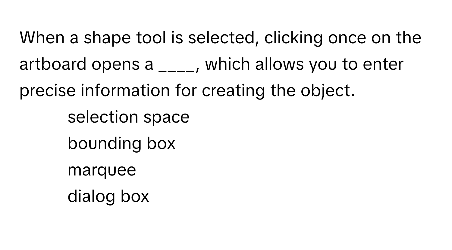 When a shape tool is selected, clicking once on the artboard opens a ____, which allows you to enter precise information for creating the object.

1) selection space 
2) bounding box 
3) marquee 
4) dialog box