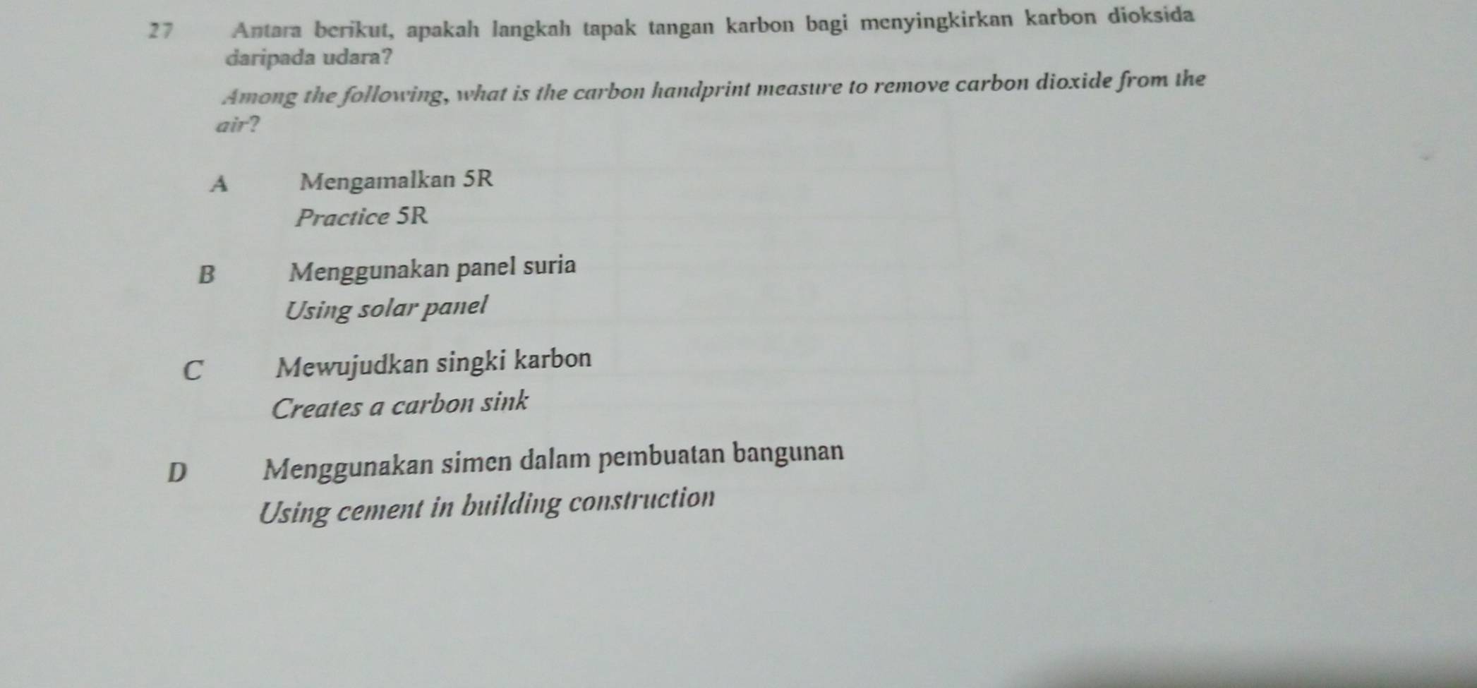 Antara berikut, apakah langkah tapak tangan karbon bagi menyingkirkan karbon dioksida
daripada udara?
Among the following, what is the carbon handprint measure to remove carbon dioxide from the
air?
A Mengamalkan 5R
Practice 5R
B Menggunakan panel suria
Using solar panel
C Mewujudkan singki karbon
Creates a carbon sink
D Menggunakan simen dalam pembuatan bangunan
Using cement in building construction