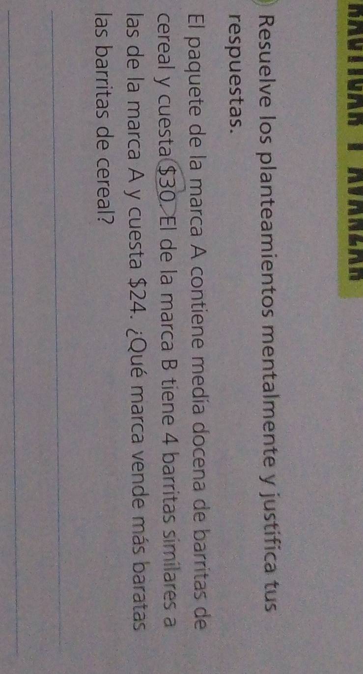 Haviioan 1 Avansan 
Resuelve los planteamientos mentalmente y justifica tus 
respuestas. 
El paquete de la marca A contiene medía docena de barritas de 
cereal y cuesta $30. El de la marca B tiene 4 barritas similares a 
las de la marca A y cuesta $24. ¿Qué marca vende más baratas 
las barritas de cereal? 
_ 
_