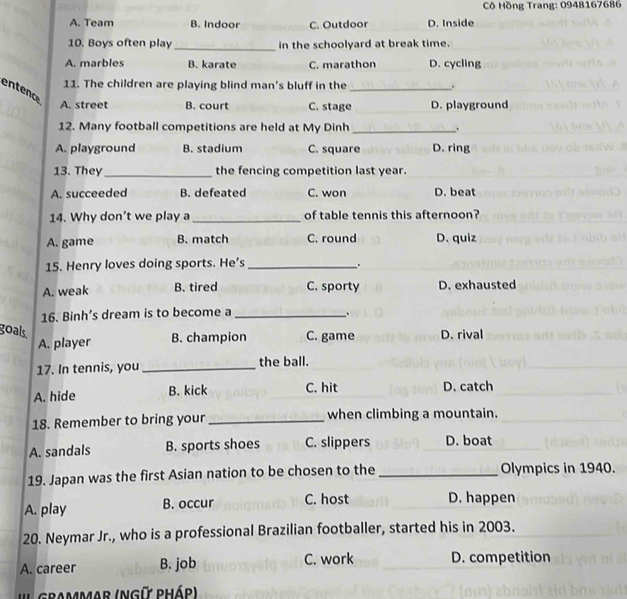 Cô Hồng Trang: 0948167686
A. Team B. Indoor C. Outdoor D. Inside
10. Boys often play _in the schoolyard at break time.
A. marbles B. karate C. marathon D. cycling
11. The children are playing blind man's bluff in the_ .
entence
A. street B. court C. stage _D. playground
12. Many football competitions are held at My Dinh _、
A. playground B. stadium C. square D. ring
13. They_ the fencing competition last year.
A. succeeded B. defeated C. won D. beat
14. Why don’t we play a _of table tennis this afternoon?
A. game B. match C. round D. quiz
15. Henry loves doing sports. He’s_
.
A. weak B. tired C. sporty D. exhausted
16. Binh’s dream is to become a_
.
goals. D. rival
A. player B. champion C. game
17. In tennis, you_
the ball.
A. hide B. kick C. hit D. catch
18. Remember to bring your _when climbing a mountain.
A. sandals B. sports shoes C. slippers D. boat
19. Japan was the first Asian nation to be chosen to the _Olympics in 1940.
A. play B. occur
C. host D. happen
20. Neymar Jr., who is a professional Brazilian footballer, started his in 2003.
A. career B. job C. work D. competition
'' GRammar (NGữ Pháp)