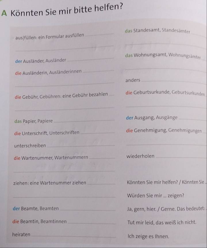 A Könnten Sie mir bitte helfen? 
_ 
das Standesamt, Standesämter 
aus|füllen: ein Formular ausfüllen 
_ 
_ 
_ 
_das Wohnungsamt, Wohnungsämter 
der Ausländer, Ausländer 
die Ausländerin, Ausländerinnen 
_ 
_ 
_ 
anders_ 
die Gebühr, Gebühren: eine Gebühr bezahlen _die Geburtsurkunde, Geburtsurkunden 
_ 
_ 
das Papier, Papiere_ der Ausgang, Ausgänge_ 
die Unterschrift, Unterschriften_ 
die Genehmigung, Genehmigungen_ 
unterschreiben_ 
_ 
die Wartenummer, Wartenummern _wiederholen_ 
_ 
ziehen: eine Wartenummer ziehen _ Könnten Sie mir helfen? / Könnten Sie ... 
_Würden Sie mir ... zeigen? 
der Beamte, Beamten _Ja, gern, hier. / Gerne. Das bedeutet: 
die Beamtin, Beamtinnen _Tut mir leid, das weiß ich nicht. 
heiraten _Ich zeige es Ihnen.