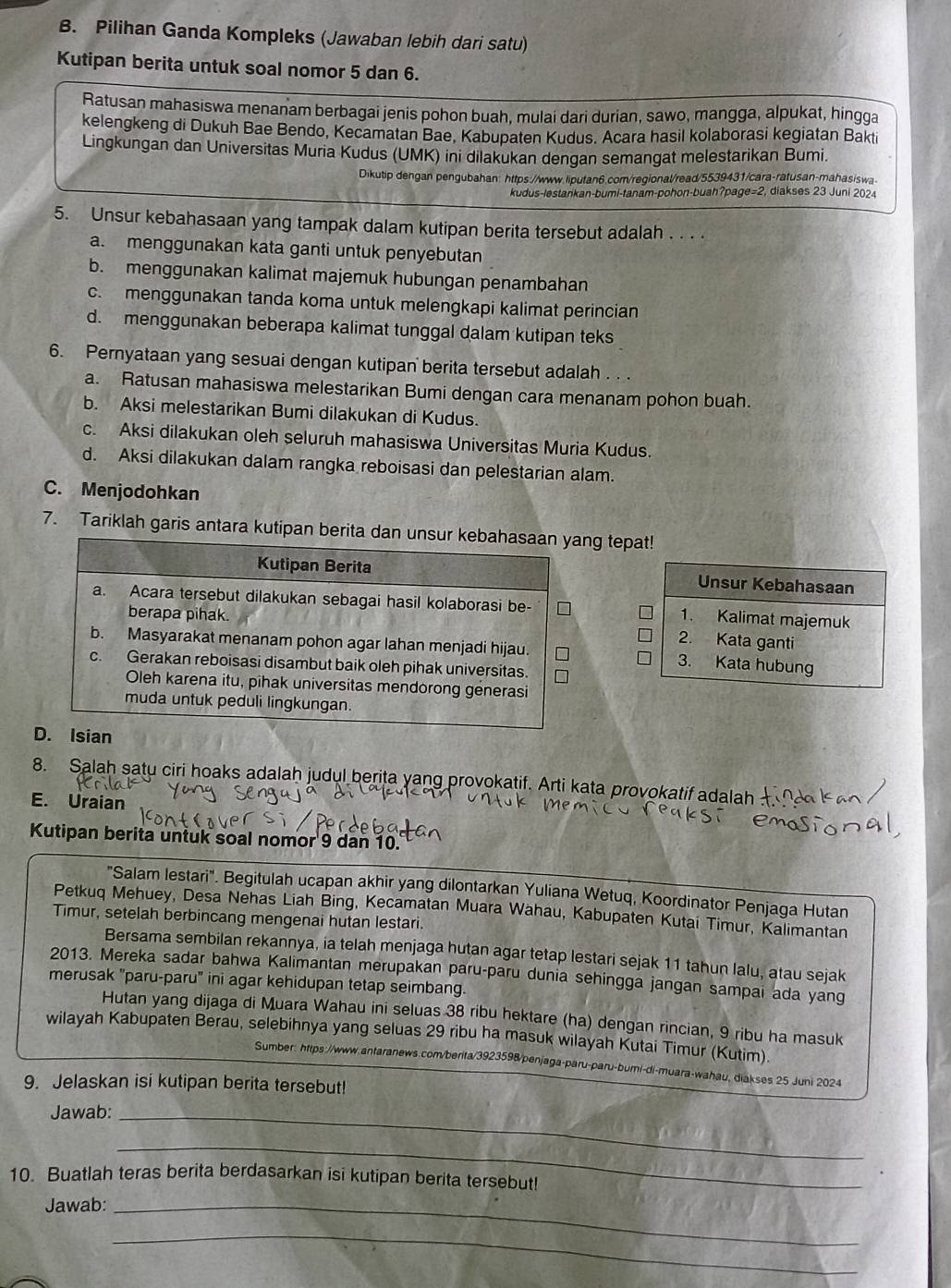 Pilihan Ganda Kompleks (Jawaban lebih dari satu)
Kutipan berita untuk soal nomor 5 dan 6.
Ratusan mahasiswa menanam berbagai jenis pohon buah, mulai dari durian, sawo, mangga, alpukat, hingga
kelengkeng di Dukuh Bae Bendo, Kecamatan Bae, Kabupaten Kudus. Acara hasil kolaborasi kegiatan Bakti
Lingkungan dan Universitas Muria Kudus (UMK) ini dilakukan dengan semangat melestarikan Bumi.
Dikutip dengan pengubahan: https://www.liputan6.com/regional/read/5539431/cara-ratusan-mahasiswa
kudus-lestankan-bumi-tanam-pohon-buah?page=2, diakses 23 Juni 2024
5. Unsur kebahasaan yang tampak dalam kutipan berita tersebut adalah . . . .
a. menggunakan kata ganti untuk penyebutan
b. menggunakan kalimat majemuk hubungan penambahan
c. menggunakan tanda koma untuk melengkapi kalimat perincian
d. menggunakan beberapa kalimat tunggal dalam kutipan teks
6. Pernyataan yang sesuai dengan kutipan berita tersebut adalah . . .
a. Ratusan mahasiswa melestarikan Bumi dengan cara menanam pohon buah.
b. Aksi melestarikan Bumi dilakukan di Kudus.
c. Aksi dilakukan oleh seluruh mahasiswa Universitas Muria Kudus.
d. Aksi dilakukan dalam rangka reboisasi dan pelestarian alam.
C. Menjodohkan
7. Tariklah garis antara kutipan bng tepat!
 
 
8. Salah satu ciri hoaks adalah judul berita yang provokatif. Arti kata provokatif adalah
E. Uraian
Kutipan berita untuk soal nomor 9 dan 10.
"Salam lestari". Begitulah ucapan akhir yang dilontarkan Yuliana Wetuq, Koordinator Penjaga Hutan
Petkuq Mehuey, Desa Nehas Liah Bing, Kecamatan Muara Wahau, Kabupaten Kutai Timur, Kalimantan
Timur, setelah berbincang mengenai hutan lestari.
Bersama sembilan rekannya, ia telah menjaga hutan agar tetap lestari sejak 11 tahun lalu, atau sejak
2013. Mereka sadar bahwa Kalimantan merupakan paru-paru dunia sehingga jangan sampai ada yang
merusak ''paru-paru'' ini agar kehidupan tetap seimbang.
Hutan yang dijaga di Muara Wahau ini seluas 38 ribu hektare (ha) dengan rincian, 9 ribu ha masuk
wilayah Kabupaten Berau, selebihnya yang seluas 29 ribu ha masuk wilayah Kutai Timur (Kutim).
Sumber: https://www.antaranews.com/berita/3923598/penjaga-paru-paru-bumi-di-muara-wahau, diakses 25 Juni 2024
9. Jelaskan isi kutipan berita tersebut!
Jawab:_
_
10. Buatlah teras berita berdasarkan isi kutipan berita tersebut!
Jawab:_
_