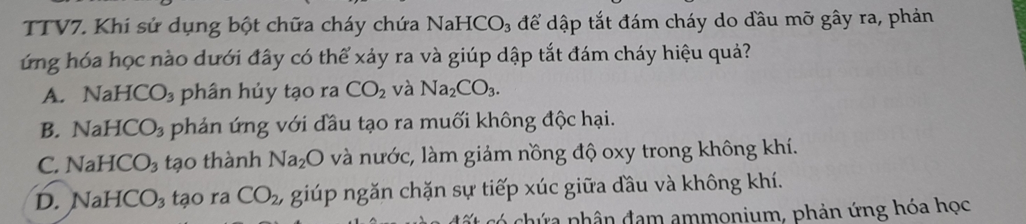 TTV7. Khi sử dụng bột chữa cháy chứa Nah -ICO_3 để dập tắt đám cháy do đầu mỡ gây ra, phản
ứng hóa học nào dưới đây có thể xảy ra và giúp dập tắt đám cháy hiệu quả?
A. NaHCO_3 phân hủy tạo ra CO_2 và Na_2CO_3.
B. NaHCO_3 phản ứng với đầu tạo ra muối không độc hại.
C. NaHCO_3 tạo thành Na_2O và nước, làm giảm nồng độ oxy trong không khí.
D. NaHCO_3 tạo ra CO_2, , giúp ngăn chặn sự tiếp xúc giữa đầu và không khí.
ứa nhân đam ammonium, phản ứng hóa học