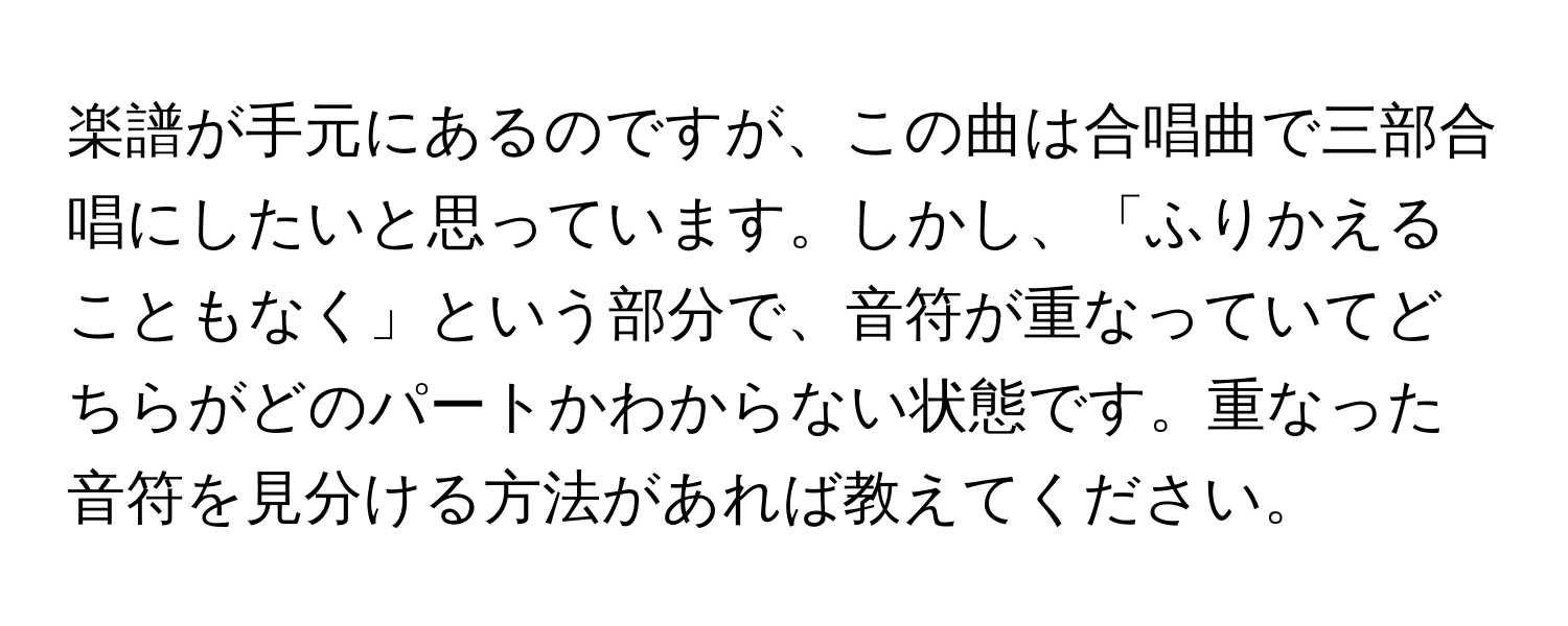 楽譜が手元にあるのですが、この曲は合唱曲で三部合唱にしたいと思っています。しかし、「ふりかえることもなく」という部分で、音符が重なっていてどちらがどのパートかわからない状態です。重なった音符を見分ける方法があれば教えてください。