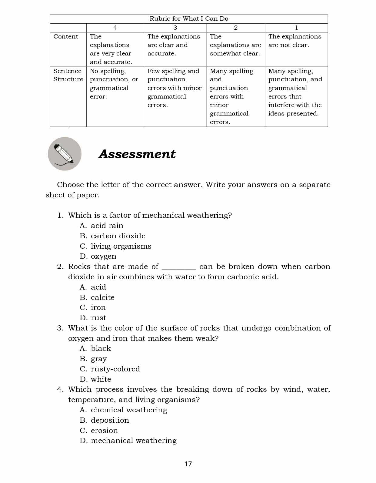 Assessment
Choose the letter of the correct answer. Write your answers on a separate
sheet of paper.
1. Which is a factor of mechanical weathering?
A. acid rain
B. carbon dioxide
C. living organisms
D. oxygen
2. Rocks that are made of_ can be broken down when carbon
dioxide in air combines with water to form carbonic acid.
A. acid
B. calcite
C. iron
D. rust
3. What is the color of the surface of rocks that undergo combination of
oxygen and iron that makes them weak?
A. black
B. gray
C. rusty-colored
D. white
4. Which process involves the breaking down of rocks by wind, water,
temperature, and living organisms?
A. chemical weathering
B. deposition
C. erosion
D. mechanical weathering
17