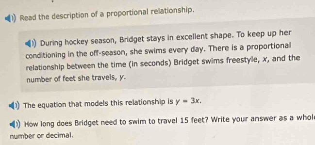 Read the description of a proportional relationship. 
During hockey season, Bridget stays in excellent shape. To keep up her 
conditioning in the off-season, she swims every day. There is a proportional 
relationship between the time (in seconds) Bridget swims freestyle, x, and the 
number of feet she travels, y. 
The equation that models this relationship is y=3x. 
How long does Bridget need to swim to travel 15 feet? Write your answer as a whol 
number or decimal.