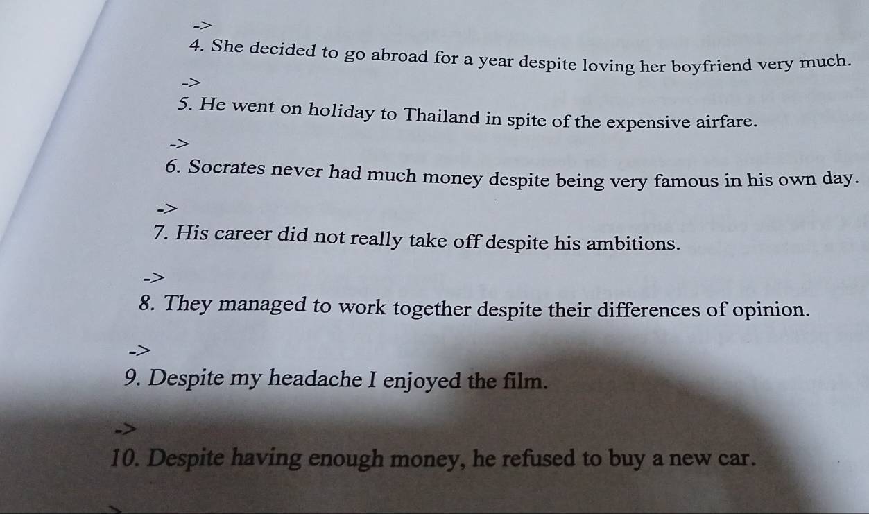 She decided to go abroad for a year despite loving her boyfriend very much. 
5. He went on holiday to Thailand in spite of the expensive airfare. 
6. Socrates never had much money despite being very famous in his own day. 
7. His career did not really take off despite his ambitions. 
8. They managed to work together despite their differences of opinion. 
9. Despite my headache I enjoyed the film. 
10. Despite having enough money, he refused to buy a new car.