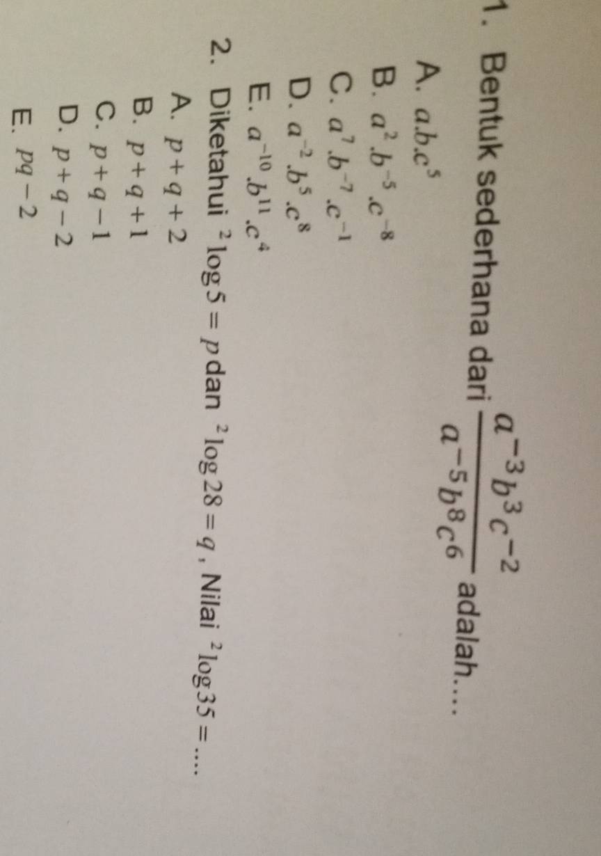 Bentuk sederhana dari  (a^(-3)b^3c^(-2))/a^(-5)b^8c^6  adalah....
A. a. b.c^5
B. a^2.b^(-5).c^(-8)
C. a^7.b^(-7).c^(-1)
D. a^(-2).b^5.c^8
E. a^(-10).b^(11).c^4
2. Diketahui^2log 5=p dan^2log 28=q , Nilai^2log 35= _
A. p+q+2
B. p+q+1
C. p+q-1
D. p+q-2
E. pq-2