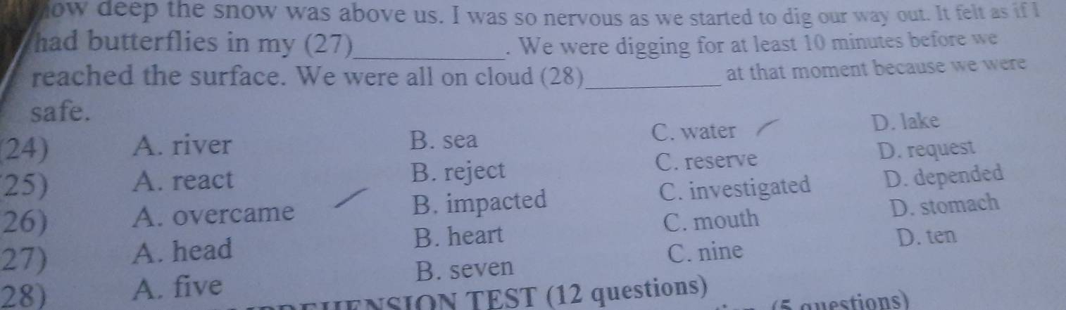 ow deep the snow was above us. I was so nervous as we started to dig our way out. It felt as if l
had butterflies in my (27)_ . We were digging for at least 10 minutes before we
reached the surface. We were all on cloud (28)_
at that moment because we were 
safe.
C. water
24) A. river B. sea D. lake
25) A. react B. reject C. reserve D. request
26) A. overcame B. impacted C. investigated D. depended
B. heart C. mouth D. stomach
27) A. head C. nine
D. ten
B. seven
28) A. five
ENSION TEST (12 questions)
(5 guestions)