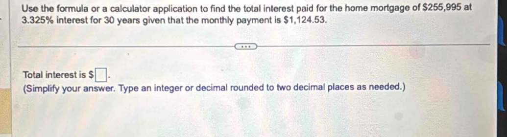 Use the formula or a calculator application to find the total interest paid for the home mortgage of $255,995 at
3.325% interest for 30 years given that the monthly payment is $1,124.53. 
Total interest is $□. 
(Simplify your answer. Type an integer or decimal rounded to two decimal places as needed.)