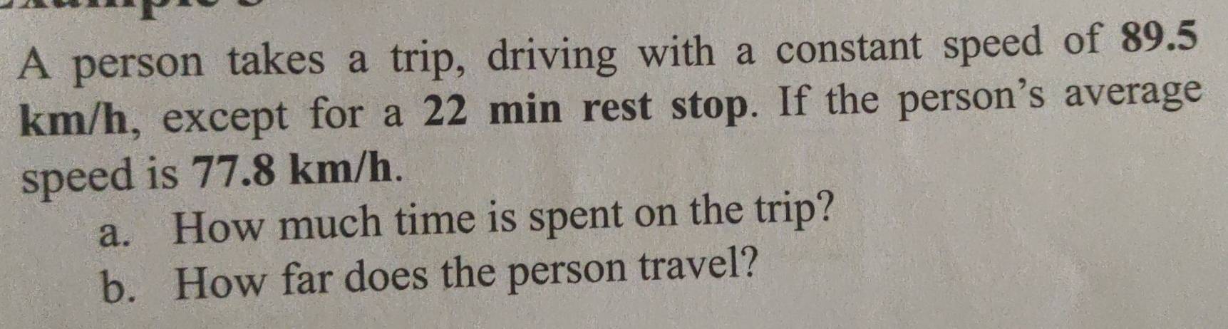 A person takes a trip, driving with a constant speed of 89.5
km/h, except for a 22 min rest stop. If the person's average 
speed is 77.8 km/h. 
a. How much time is spent on the trip? 
b. How far does the person travel?