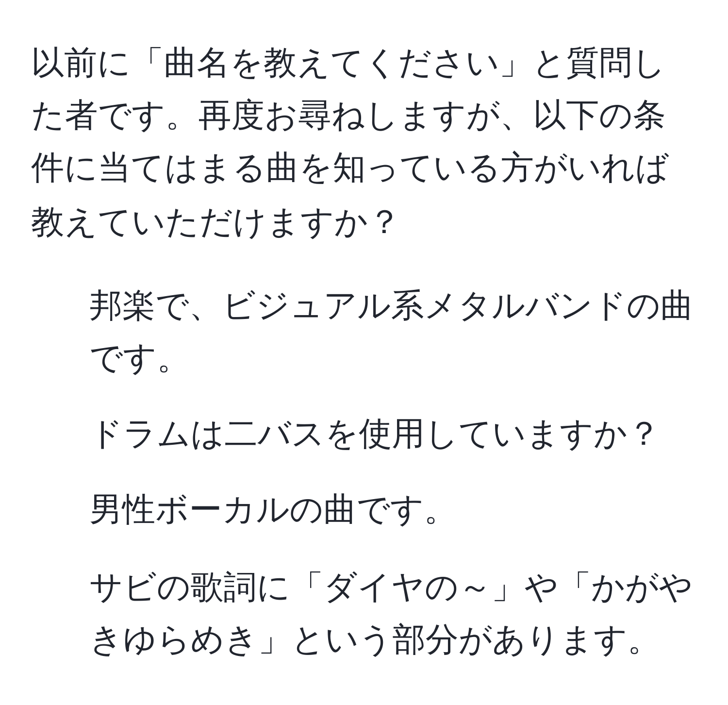 以前に「曲名を教えてください」と質問した者です。再度お尋ねしますが、以下の条件に当てはまる曲を知っている方がいれば教えていただけますか？  
- 邦楽で、ビジュアル系メタルバンドの曲です。  
- ドラムは二バスを使用していますか？  
- 男性ボーカルの曲です。  
- サビの歌詞に「ダイヤの～」や「かがやきゆらめき」という部分があります。