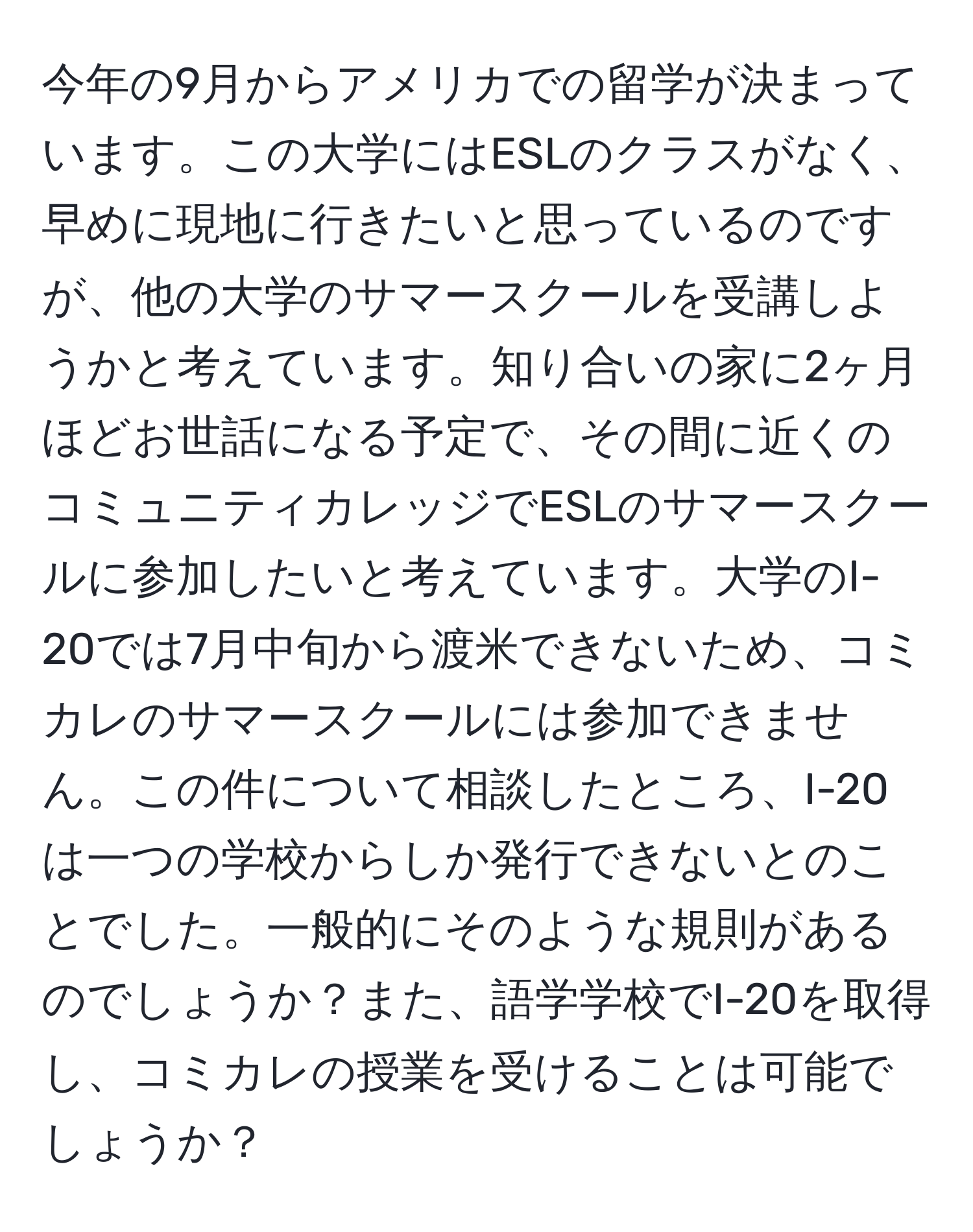 今年の9月からアメリカでの留学が決まっています。この大学にはESLのクラスがなく、早めに現地に行きたいと思っているのですが、他の大学のサマースクールを受講しようかと考えています。知り合いの家に2ヶ月ほどお世話になる予定で、その間に近くのコミュニティカレッジでESLのサマースクールに参加したいと考えています。大学のI-20では7月中旬から渡米できないため、コミカレのサマースクールには参加できません。この件について相談したところ、I-20は一つの学校からしか発行できないとのことでした。一般的にそのような規則があるのでしょうか？また、語学学校でI-20を取得し、コミカレの授業を受けることは可能でしょうか？