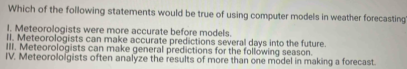 Which of the following statements would be true of using computer models in weather forecasting
I. Meteorologists were more accurate before models.
II. Meteorologists can make accurate predictions several days into the future.
III. Meteorologists can make general predictions for the following season.
IV. Meteorololgists often analyze the results of more than one model in making a forecast.