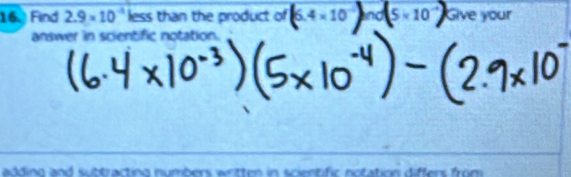 Find 2.9* 10^(-4) less than the product of 6.4 × 10 ln 0(5* 10 Give your 
answer in scientific notation. 
adding and suttracting numbers wrtten in scientific notation differs from