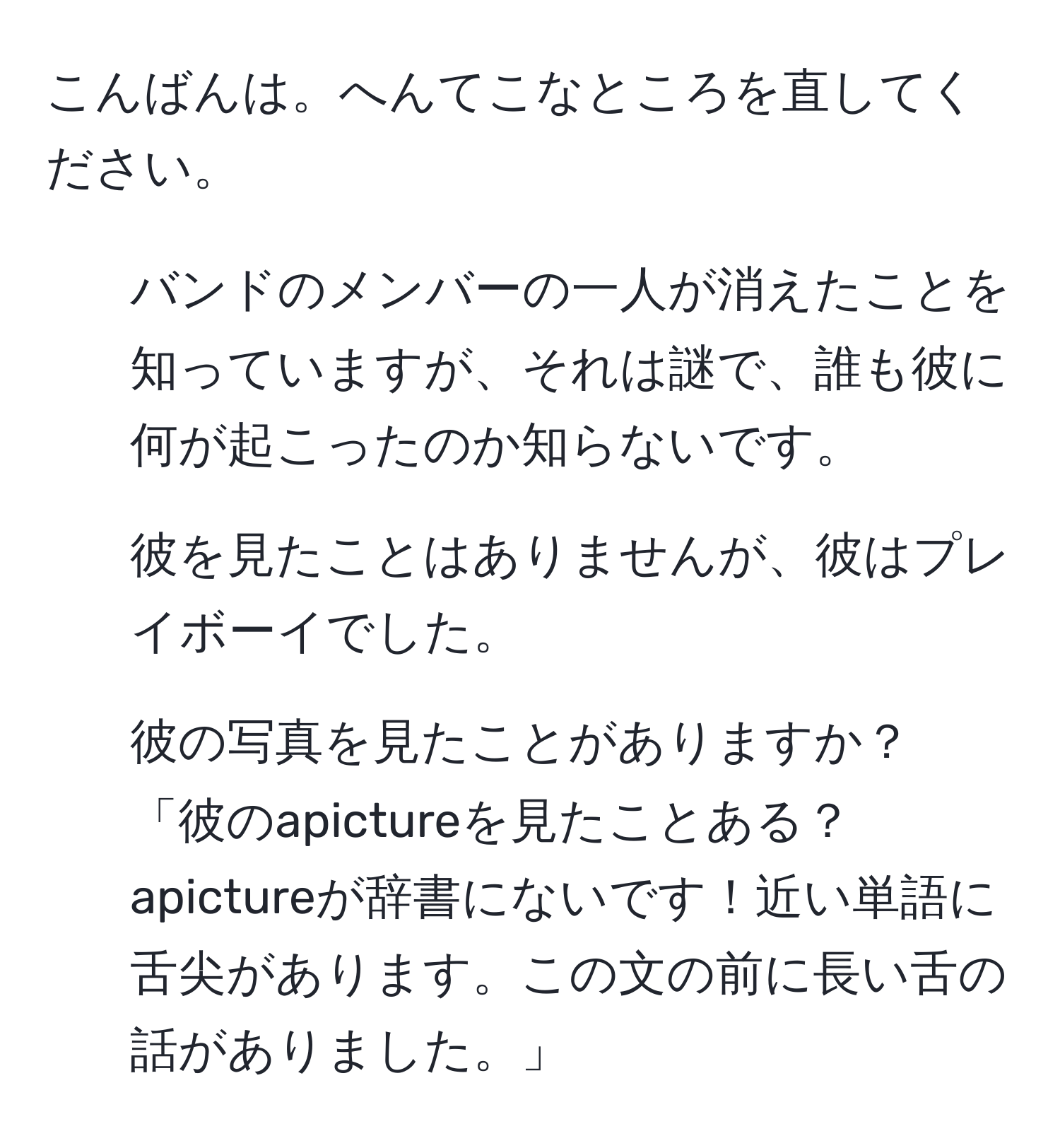 こんばんは。へんてこなところを直してください。  
1. バンドのメンバーの一人が消えたことを知っていますが、それは謎で、誰も彼に何が起こったのか知らないです。  
2. 彼を見たことはありませんが、彼はプレイボーイでした。  
3. 彼の写真を見たことがありますか？  
「彼のapictureを見たことある？apictureが辞書にないです！近い単語に舌尖があります。この文の前に長い舌の話がありました。」