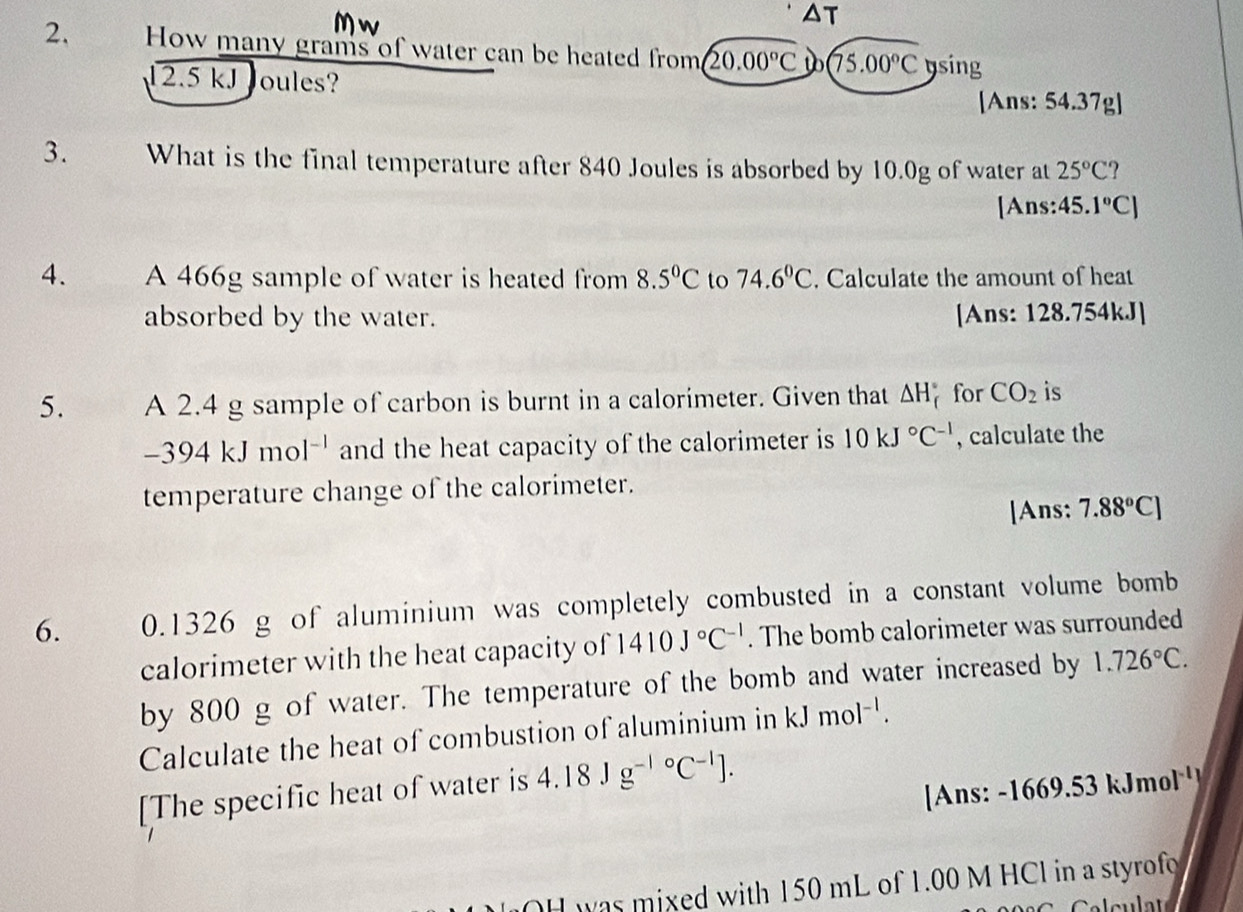 Mw
△ T
2. How many grams of water can be heated from (20.00°C (75.00°C ysing
12.5 kJ Joules? 
[Ans: 54.37g ] 
3. What is the final temperature after 840 Joules is absorbed by 10.0g of water at 25°C ? 
[Ans: 45.1°C)
4. A 466g sample of water is heated from 8.5°C to 74.6°C. Calculate the amount of heat 
absorbed by the water. [Ans: 128.754kJ ] 
5. A 2.4 g sample of carbon is burnt in a calorimeter. Given that △ H_f^((circ) for CO_2) is
-394kJmol^(-1) and the heat capacity of the calorimeter is 10kJ°C^(-1) , calculate the 
temperature change of the calorimeter. 
|Ans: 7.88°C]
6. 0. 1326 g of aluminium was completely combusted in a constant volume bomb 
calorimeter with the heat capacity of 1410J°C^(-1). The bomb calorimeter was surrounded 
by 800 g of water. The temperature of the bomb and water increased by 1.726°C. 
Calculate the heat of combustion of aluminium in kJmol^(-l). 
[The specific heat of water is 4.18Jg^((-1)°C^-1)]. 
[Ans: - 1669.53 kJmol
H was mixed with 150 mL of 1.00 M HCl in a styrofo