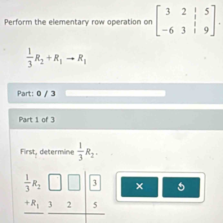 Perform the elementary row operation on beginbmatrix 3&2&|&5 -6&3&|&9endbmatrix .
 1/3 R_2+R_1to R_1
Part: 0 / 3
Part 1 of 3
First, determine  1/3 R_2.