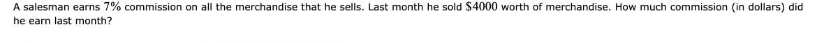 A salesman earns 7% commission on all the merchandise that he sells. Last month he sold $4000 worth of merchandise. How much commission (in dollars) did 
he earn last month?