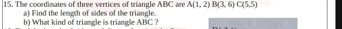 The coordinates of three vertices of triangle ABC are A(1,2) B(3,6) C(5,5)
a) Find the length of sides of the triangle. 
b) What kind of triangle is triangle ABC ?