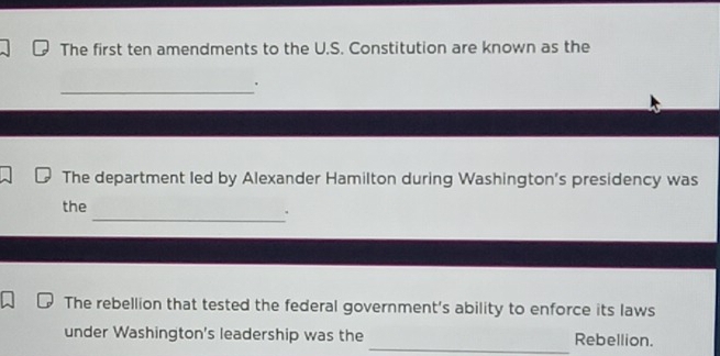 The first ten amendments to the U.S. Constitution are known as the 
_ 
. 
The department led by Alexander Hamilton during Washington's presidency was 
the 
_. 
The rebellion that tested the federal government’s ability to enforce its laws 
_ 
under Washington's leadership was the Rebellion.