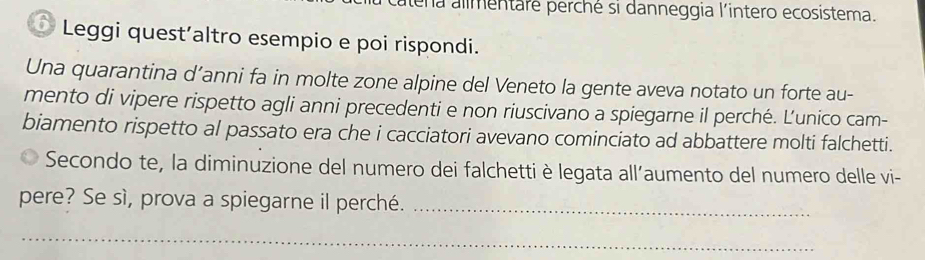 lena alimentaré perché si danneggia l'intero ecosistema. 
Leggi quest´altro esempio e poi rispondi. 
Una quarantina d’anni fa in molte zone alpine del Veneto la gente aveva notato un forte au- 
mento di vipere rispetto agli anni precedenti e non riuscivano a spiegarne il perché. Ľ'unico cam- 
biamento rispetto al passato era che i cacciatori avevano cominciato ad abbattere molti falchetti. 
Secondo te, la diminuzione del numero dei falchetti è legata all’aumento del numero delle vi- 
pere? Se sì, prova a spiegarne il perché._ 
_