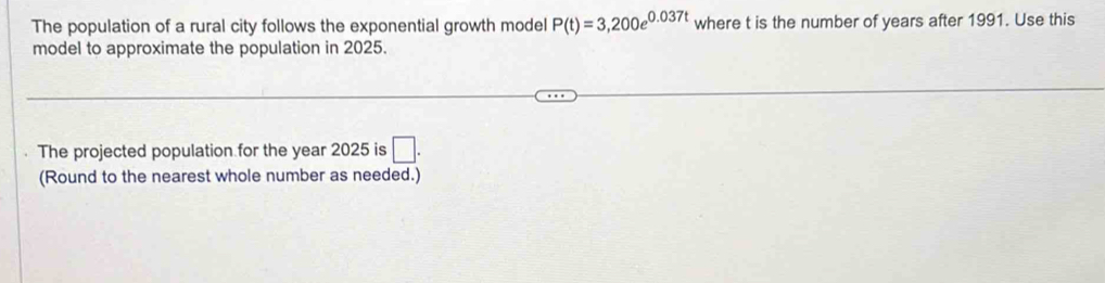 The population of a rural city follows the exponential growth model P(t)=3,200e^(0.037t) where t is the number of years after 1991. Use this 
model to approximate the population in 2025. 
The projected population for the year 2025 is □. 
(Round to the nearest whole number as needed.)