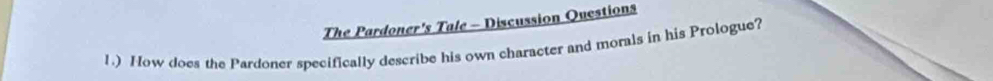 The Pardoner's Tale - Discussion Questions 
1) How does the Pardoner specifically describe his own character and morals in his Prologue?