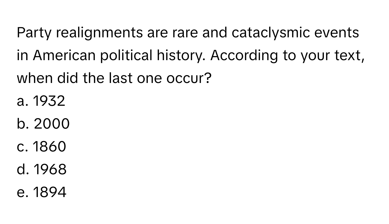 Party realignments are rare and cataclysmic events in American political history. According to your text, when did the last one occur?

a. 1932
b. 2000
c. 1860
d. 1968
e. 1894