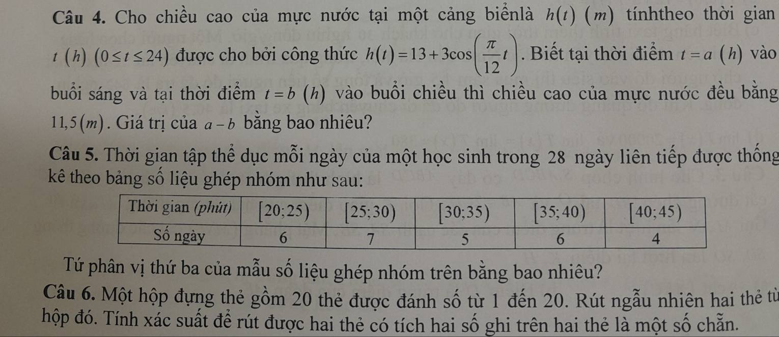 Cho chiều cao của mực nước tại một cảng biểnlà h(t)(m) )tínhtheo thời gian
t(h)(0≤ t≤ 24) được cho bởi công thức h(t)=13+3cos ( π /12 t). Biết tại thời điểm t=a (h) vào
buổi sáng và tại thời điểm t=b (h () vào buổi chiều thì chiều cao của mực nước đều bằng
1 1,5(m). Giá trị của a- b bằng bao nhiêu?
Câu 5. Thời gian tập thể dục mỗi ngày của một học sinh trong 28 ngày liên tiếp được thống
kê theo bảng số liệu ghép nhóm như sau:
Tứ phân vị thứ ba của mẫu số liệu ghép nhóm trên bằng bao nhiêu?
Câu 6. Một hộp đựng thẻ gồm 20 thẻ được đánh số từ 1 đến 20. Rút ngẫu nhiên hai thẻ từ
hộp đó. Tính xác suất để rút được hai thẻ có tích hai số ghi trên hai thẻ là một số chẵn.