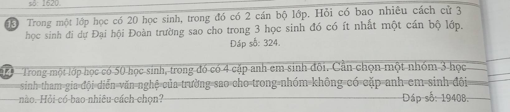 sô: 1620. 
Trong một lớp học có 20 học sinh, trong đó có 2 cán bộ lớp. Hỏi có bao nhiêu cách cử 3
học sinh đi dự Đại hội Đoàn trường sao cho trong 3 học sinh đó có ít nhất một cán bộ lớp. 
Đáp số: 324. 
14 Trong một lớp học có 50 học sinh, trong đó có 4 cặp anh em sinh đôi. Cần chọn một nhóm 3 học 
sinh tham gia đội diễn văn nghệ của trường sao cho trong-nhóm không có cặp anh em sinh đội 
nào. Hỏi có bao nhiêu cách chọn? Dáp số: 19408.